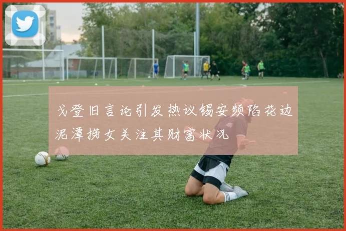 戈登旧言论引发热议锡安频陷花边泥潭捞女关注其财富状况