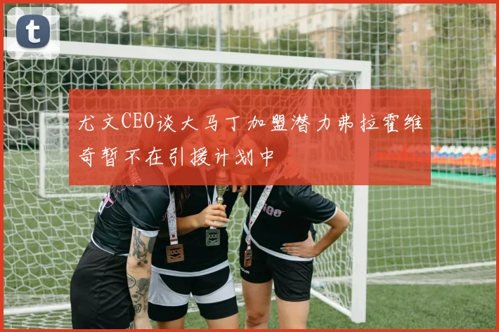 尤文CEO谈大马丁加盟潜力弗拉霍维奇暂不在引援计划中