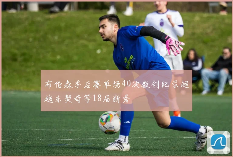 布伦森季后赛单场40次数创纪录超越东契奇等18届新秀