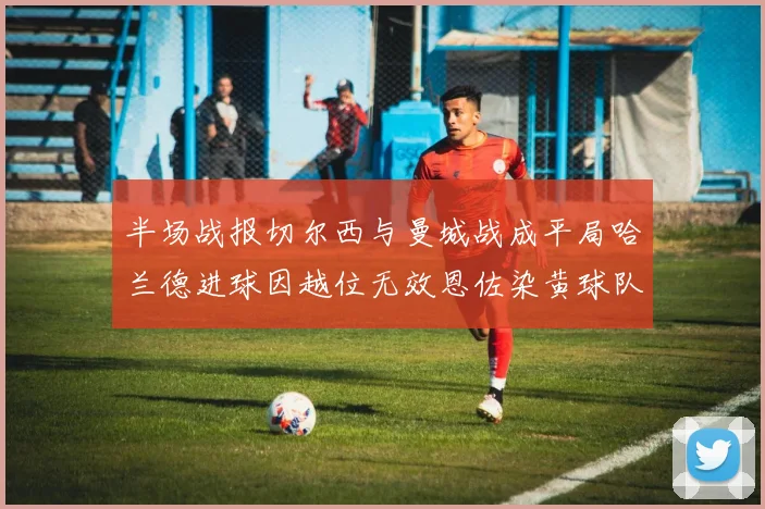 半场战报切尔西与曼城战成平局哈兰德进球因越位无效恩佐染黄球队表现低迷