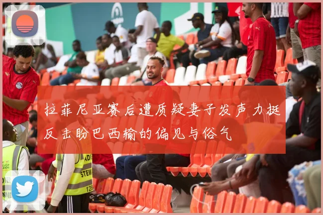 拉菲尼亚赛后遭质疑妻子发声力挺反击盼巴西输的偏见与俗气
