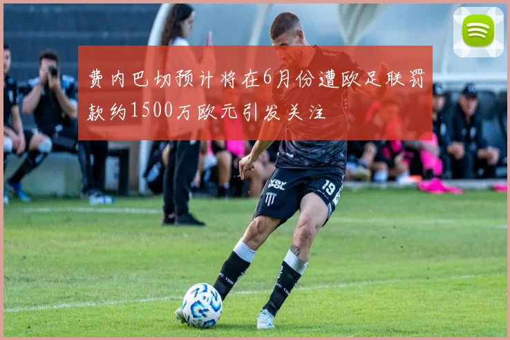 费内巴切预计将在6月份遭欧足联罚款约1500万欧元引发关注