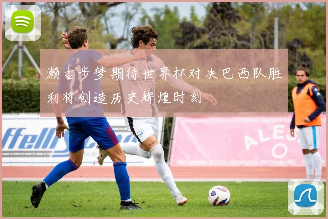 濑古步梦期待世界杯对决巴西队胜利将创造历史辉煌时刻