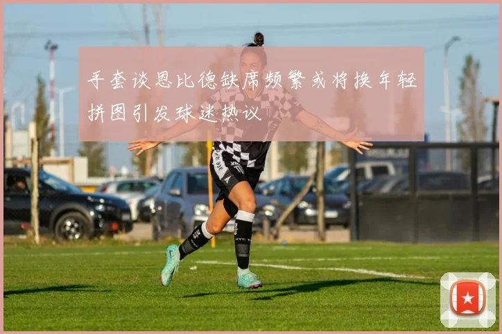 手套谈恩比德缺席频繁或将换年轻拼图引发球迷热议