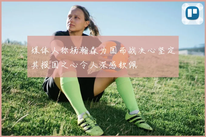 媒体人称杨瀚森为国而战决心坚定其报国之心令人深感钦佩