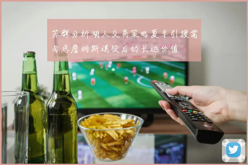 苏群分析湖人交易策略夏季引援需考虑詹姆斯退役后的长远价值