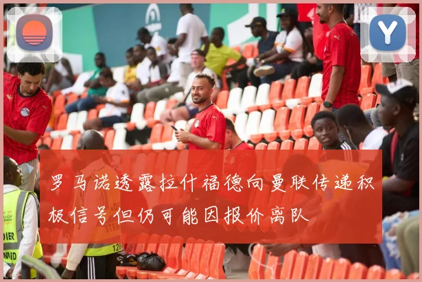 罗马诺透露拉什福德向曼联传递积极信号但仍可能因报价离队