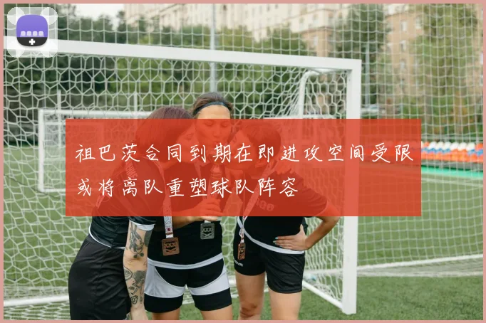 祖巴茨合同到期在即进攻空间受限或将离队重塑球队阵容