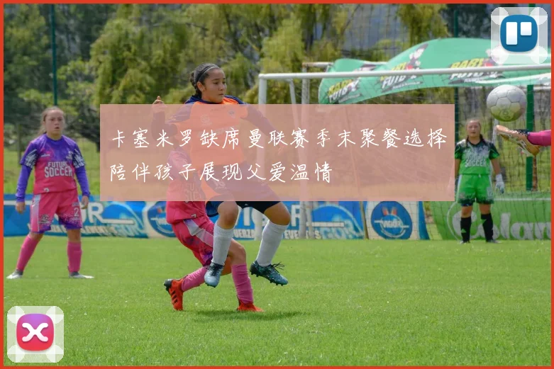 卡塞米罗缺席曼联赛季末聚餐选择陪伴孩子展现父爱温情