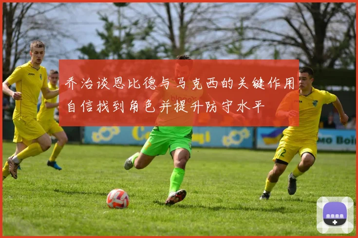 乔治谈恩比德与马克西的关键作用自信找到角色并提升防守水平