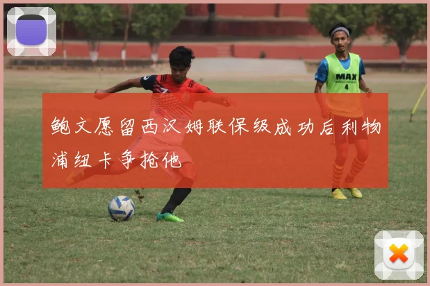 鲍文愿留西汉姆联保级成功后利物浦纽卡争抢他