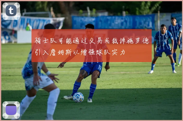 骑士队可能通过交易或裁掉施罗德引入詹姆斯以增强球队实力
