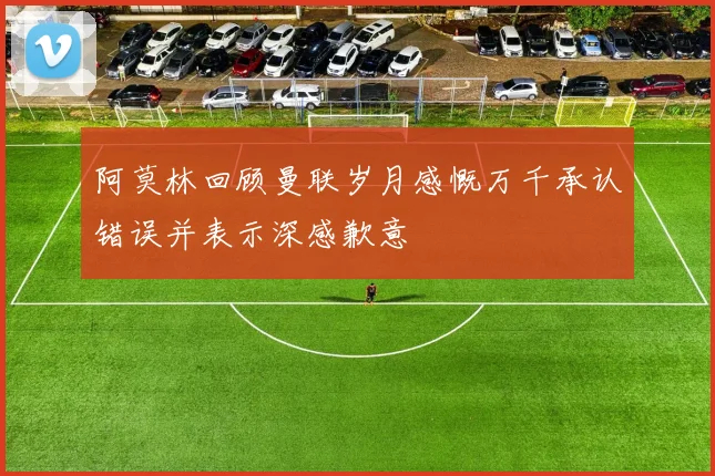 阿莫林回顾曼联岁月感慨万千承认错误并表示深感歉意