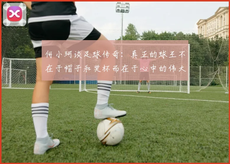 何小珂谈足球传奇：真正的球王不在于帽子和奖杯而在于心中的伟大