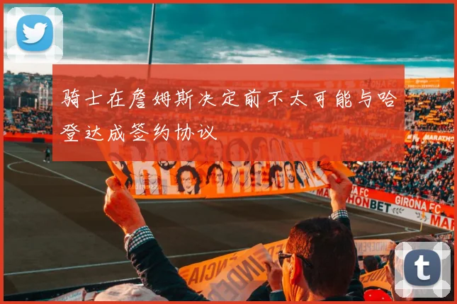 骑士在詹姆斯决定前不太可能与哈登达成签约协议