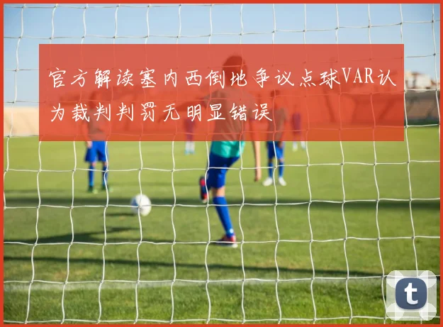 官方解读塞内西倒地争议点球VAR认为裁判判罚无明显错误