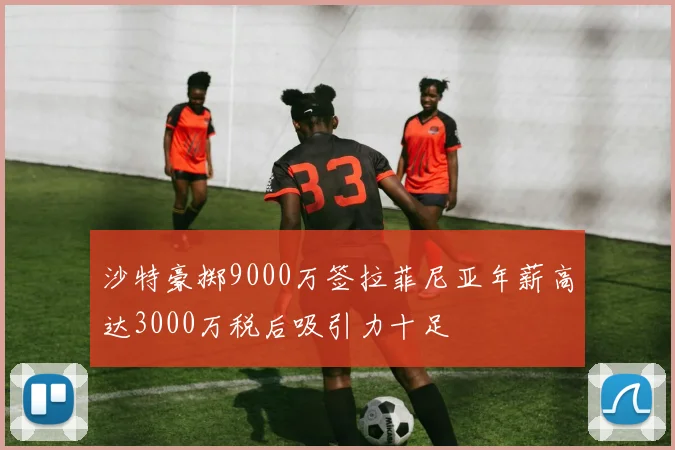 沙特豪掷9000万签拉菲尼亚年薪高达3000万税后吸引力十足