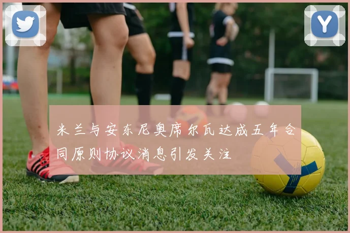 米兰与安东尼奥席尔瓦达成五年合同原则协议消息引发关注