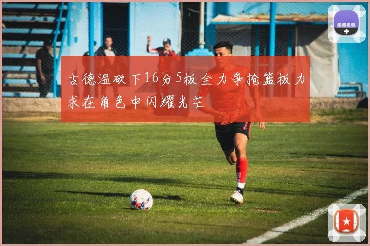 古德温砍下16分5板全力争抢篮板力求在角色中闪耀光芒