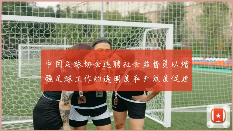 中国足球协会选聘社会监督员以增强足球工作的透明度和开放度促进足球事业发展