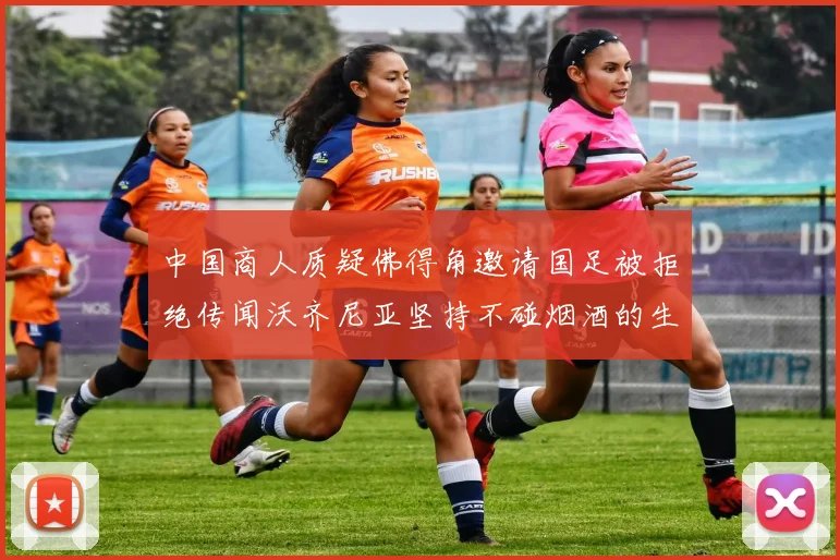 中国商人质疑佛得角邀请国足被拒绝传闻沃齐尼亚坚持不碰烟酒的生活方式