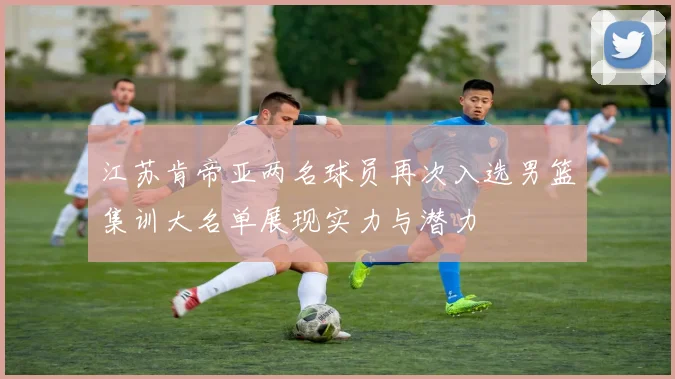 江苏肯帝亚两名球员再次入选男篮集训大名单展现实力与潜力