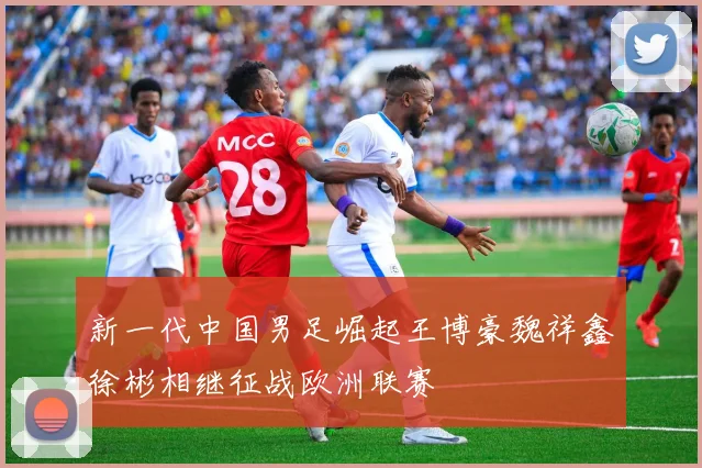 新一代中国男足崛起王博豪魏祥鑫徐彬相继征战欧洲联赛