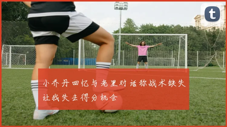 小乔丹回忆与老里对话称战术缺失让我失去得分机会