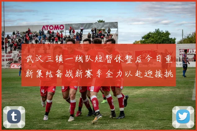 武汉三镇一线队短暂休整后今日重新集结备战新赛季全力以赴迎接挑战